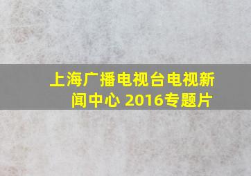 上海广播电视台电视新闻中心 2016专题片